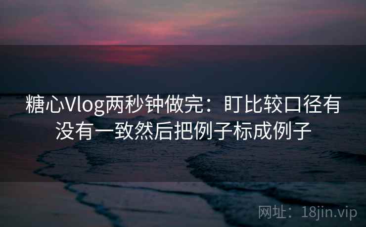 糖心Vlog两秒钟做完：盯比较口径有没有一致然后把例子标成例子