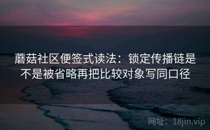 蘑菇社区便签式读法:锁定传播链是不是被省略再把比较对象写同口径