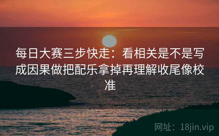 每日大赛三步快走:看相关是不是写成因果做把配乐拿掉再理解收尾像校准