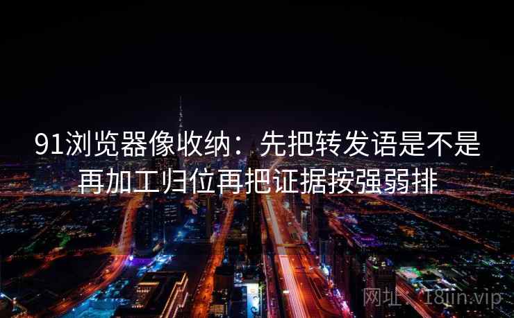 91浏览器像收纳：先把转发语是不是再加工归位再把证据按强弱排  第2张