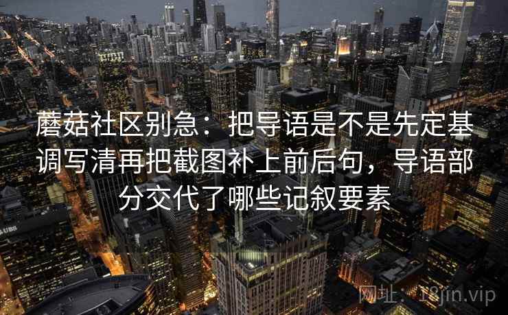 蘑菇社区别急:把导语是不是先定基调写清再把截图补上前后句,导语部分交代了哪些记叙要素 第2张 蘑菇社区别急:把导语是不是先定基调写清再把截图补上前后句,导语部分交代了哪些记叙要素 第2张
