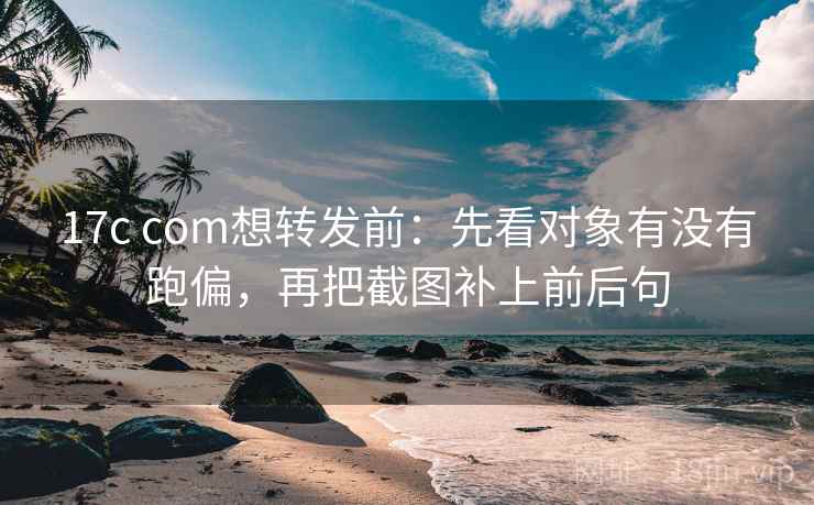 17c com想转发前：先看对象有没有跑偏，再把截图补上前后句