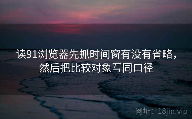 读91浏览器先抓时间窗有没有省略，然后把比较对象写同口径