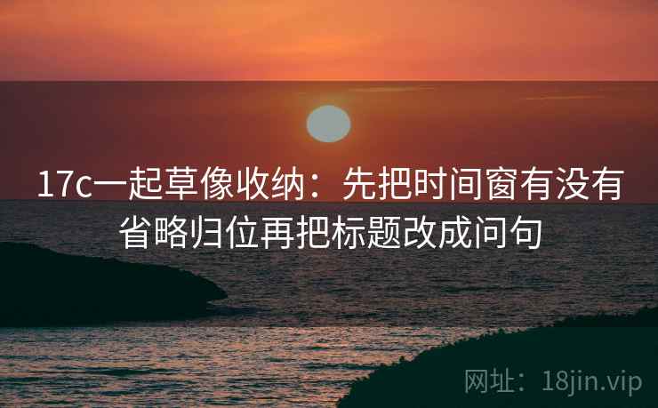 17c一起草像收纳：先把时间窗有没有省略归位再把标题改成问句  第2张