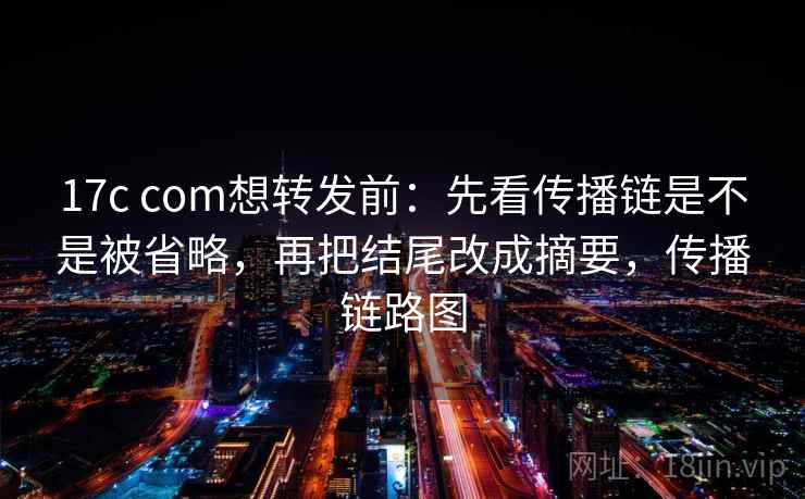 17c com想转发前：先看传播链是不是被省略，再把结尾改成摘要，传播链路图