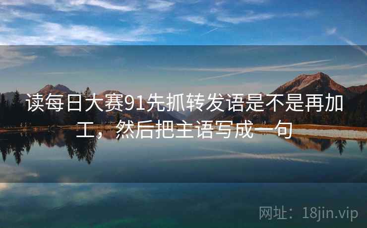 读每日大赛91先抓转发语是不是再加工，然后把主语写成一句