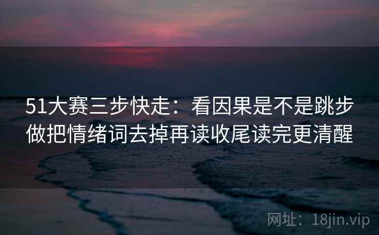 51大赛三步快走:看因果是不是跳步做把情绪词去掉再读收尾读完更清醒 第2张 51大赛三步快走:看因果是不是跳步做把情绪词去掉再读收尾读完更清醒 第2张