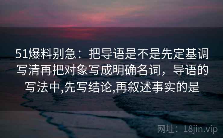 51爆料别急:把导语是不是先定基调写清再把对象写成明确名词,导语的写法中,先写结论,再叙述事实的是