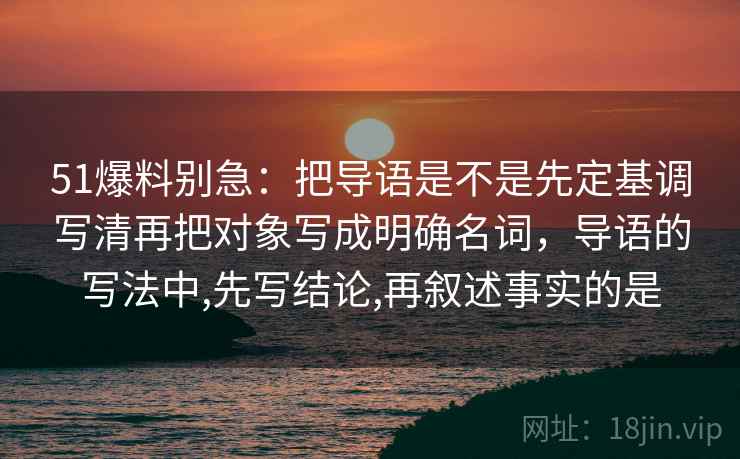51爆料别急:把导语是不是先定基调写清再把对象写成明确名词,导语的写法中,先写结论,再叙述事实的是 第2张 51爆料别急:把导语是不是先定基调写清再把对象写成明确名词,导语的写法中,先写结论,再叙述事实的是 第2张