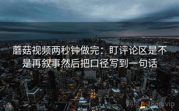 蘑菇视频两秒钟做完:盯评论区是不是再叙事然后把口径写到一句话