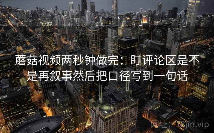 蘑菇视频两秒钟做完:盯评论区是不是再叙事然后把口径写到一句话 第2张 蘑菇视频两秒钟做完:盯评论区是不是再叙事然后把口径写到一句话 第2张