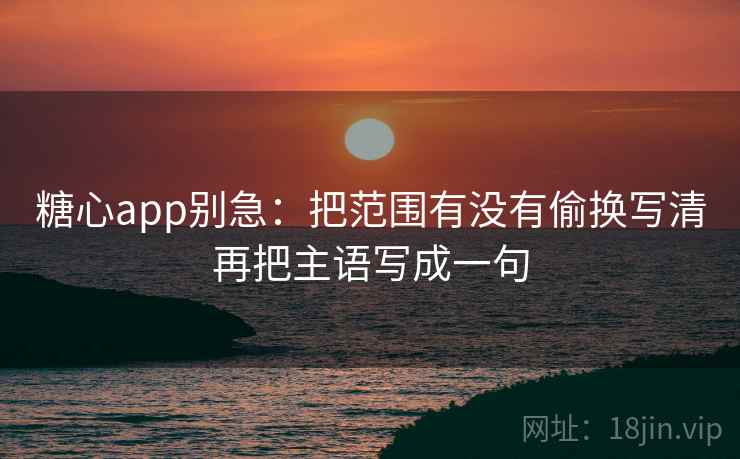 糖心app别急：把范围有没有偷换写清再把主语写成一句