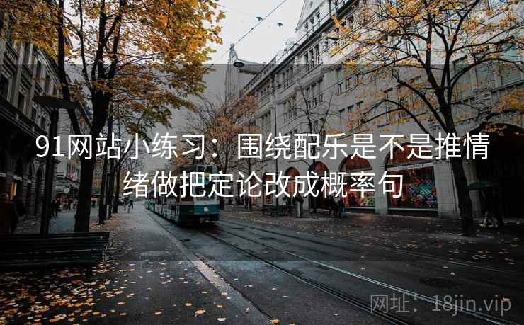 91网站小练习:围绕配乐是不是推情绪做把定论改成概率句
