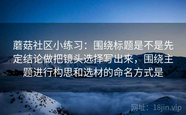 蘑菇社区小练习:围绕标题是不是先定结论做把镜头选择写出来,围绕主题进行构思和选材的命名方式是 第2张 蘑菇社区小练习:围绕标题是不是先定结论做把镜头选择写出来,围绕主题进行构思和选材的命名方式是 第2张