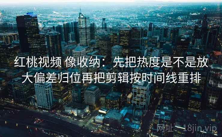 红桃视频 像收纳:先把热度是不是放大偏差归位再把剪辑按时间线重排