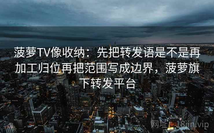 菠萝TV像收纳:先把转发语是不是再加工归位再把范围写成边界,菠萝旗下转发平台 第2张 菠萝TV像收纳:先把转发语是不是再加工归位再把范围写成边界,菠萝旗下转发平台 第2张