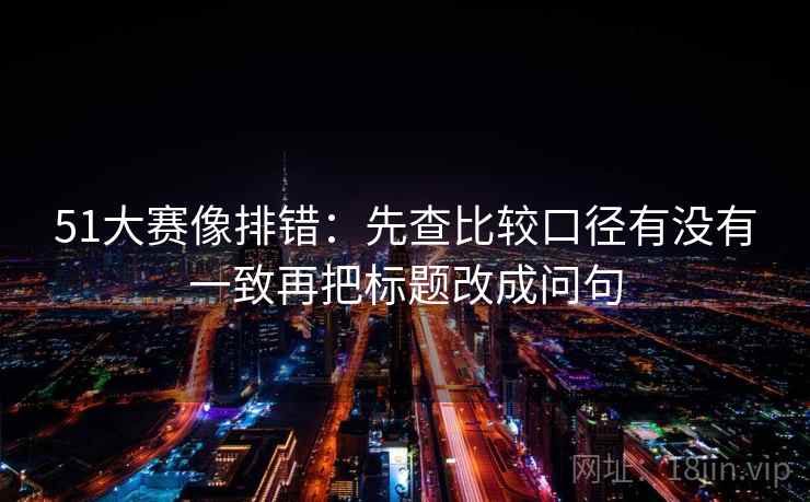 51大赛像排错:先查比较口径有没有一致再把标题改成问句