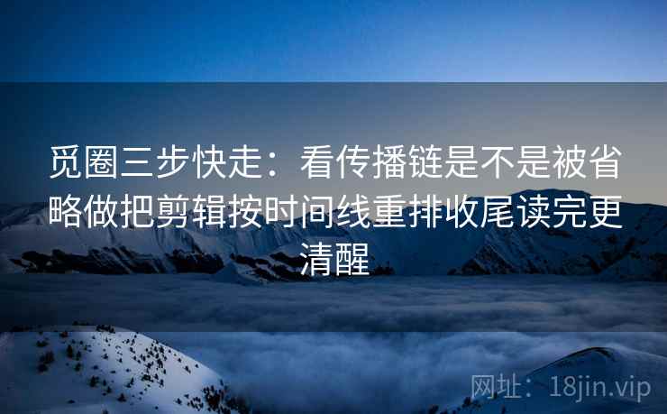 觅圈三步快走:看传播链是不是被省略做把剪辑按时间线重排收尾读完更清醒