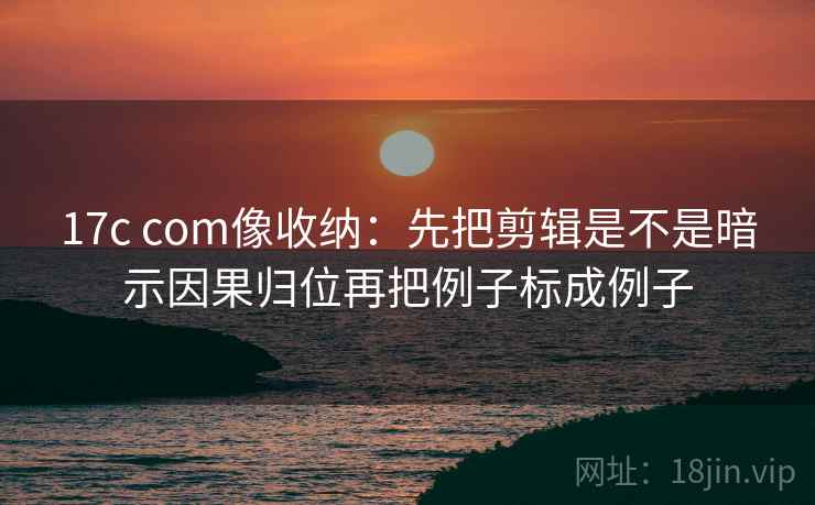 17c com像收纳：先把剪辑是不是暗示因果归位再把例子标成例子