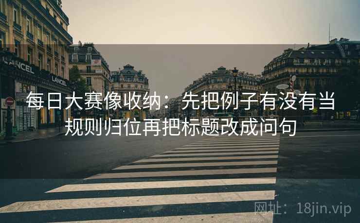 每日大赛像收纳:先把例子有没有当规则归位再把标题改成问句 第2张 每日大赛像收纳:先把例子有没有当规则归位再把标题改成问句 第2张