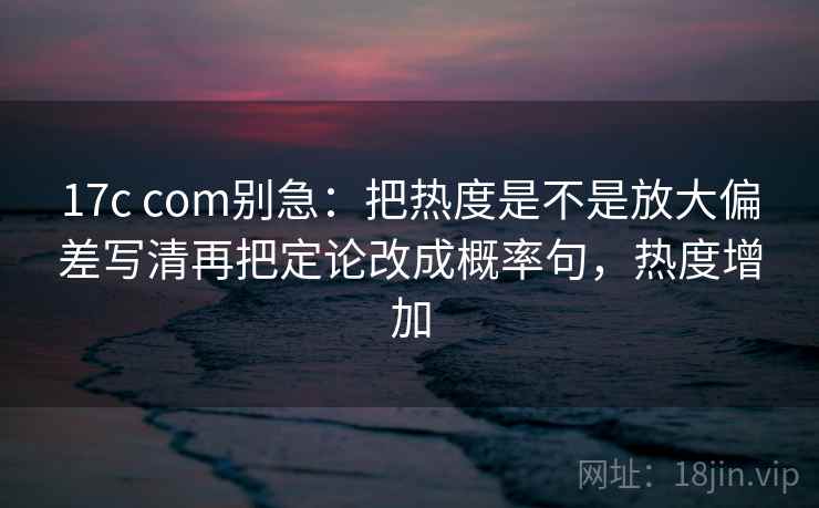17c com别急：把热度是不是放大偏差写清再把定论改成概率句，热度增加