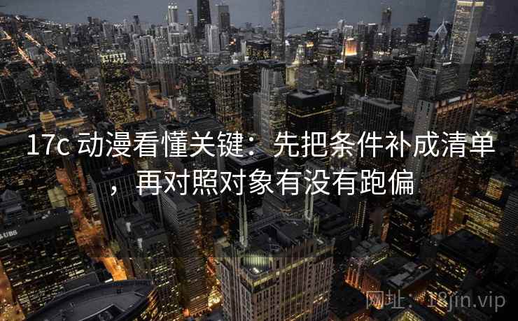 17c 动漫看懂关键:先把条件补成清单,再对照对象有没有跑偏