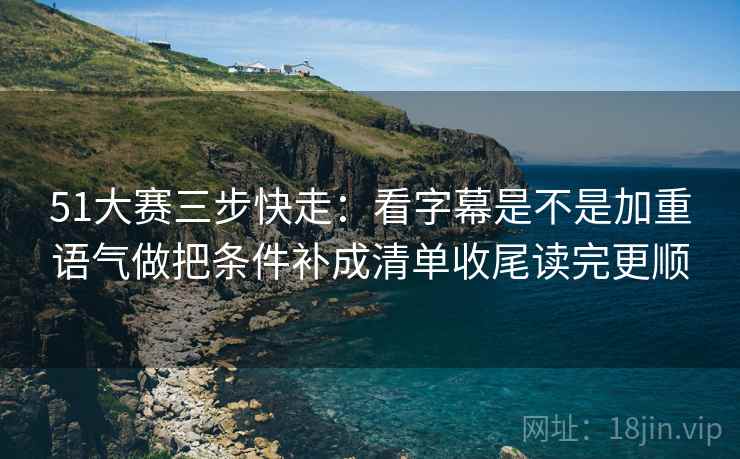 51大赛三步快走：看字幕是不是加重语气做把条件补成清单收尾读完更顺