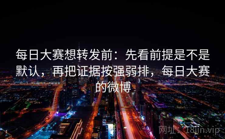每日大赛想转发前:先看前提是不是默认,再把证据按强弱排,每日大赛的微博