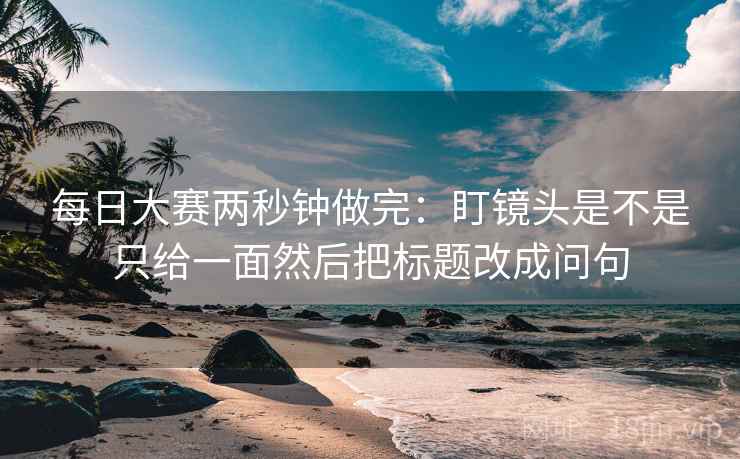 每日大赛两秒钟做完:盯镜头是不是只给一面然后把标题改成问句 第2张 每日大赛两秒钟做完:盯镜头是不是只给一面然后把标题改成问句 第2张