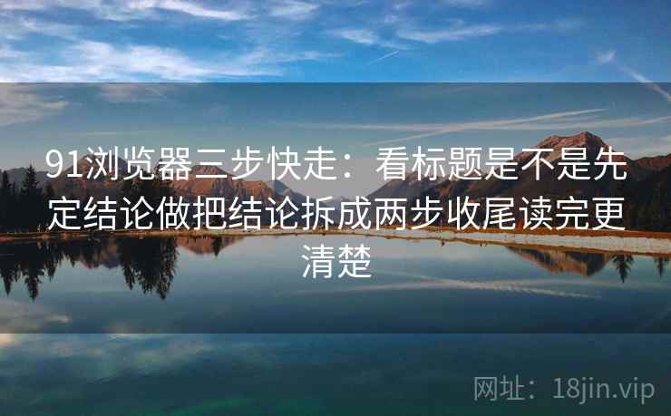 91浏览器三步快走：看标题是不是先定结论做把结论拆成两步收尾读完更清楚