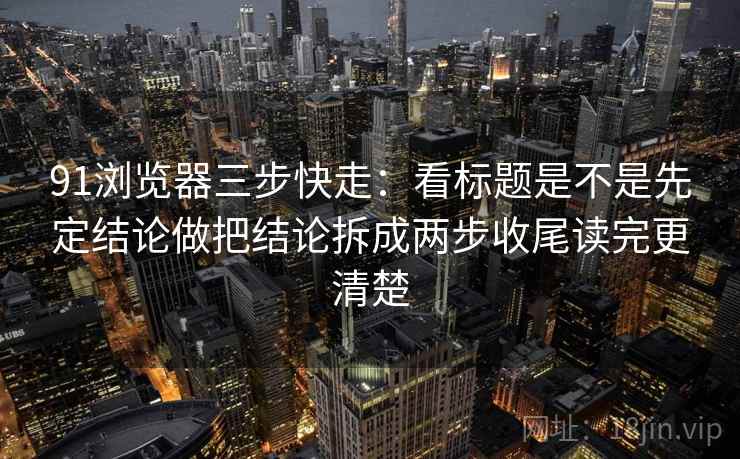 91浏览器三步快走:看标题是不是先定结论做把结论拆成两步收尾读完更清楚 第2张 91浏览器三步快走:看标题是不是先定结论做把结论拆成两步收尾读完更清楚 第2张